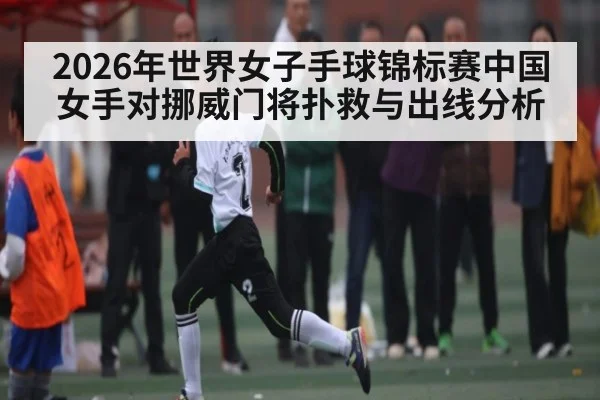 2026年世界女子手球锦标赛中国女手对挪威门将扑救与出线分析