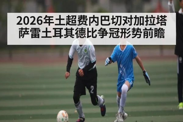 2026年土超费内巴切对加拉塔萨雷土耳其德比争冠形势前瞻